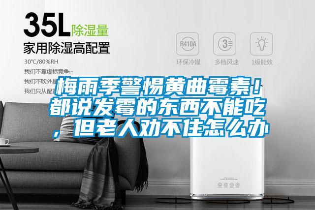 梅雨季警惕黄曲霉素！都说发霉的东西不能吃，但老人劝不住怎么办