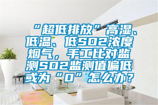 “超低排放”高湿、低温、低SO2浓度烟气，手工比对监测SO2监测值偏低或为“0”怎么办？