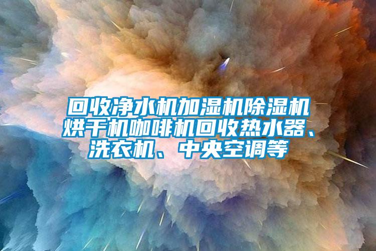回收净水机加湿机除湿机烘干机咖啡机回收热水器、洗衣机、中央空调等