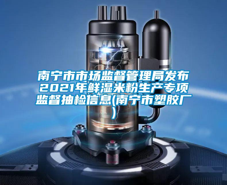 南宁市市场监督管理局发布2021年鲜湿米粉生产专项监督抽检信息(南宁市塑胶厂)