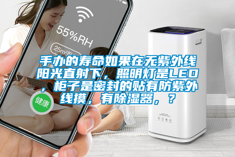 手办的寿命如果在无紫外线阳光直射下，照明灯是LED，柜子是密封的贴有防紫外线摸，有除湿器，？