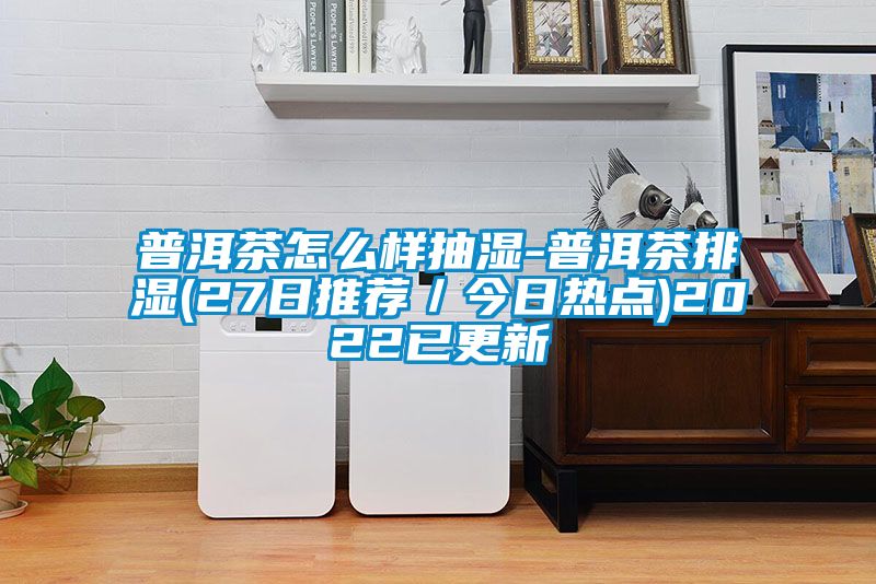 普洱茶怎么样抽湿-普洱茶排湿(27日推荐/今日热点)2022已更新