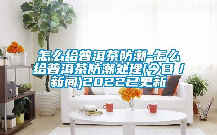 怎么给普洱茶防潮-怎么给普洱茶防潮处理(今日/新闻)2022已更新